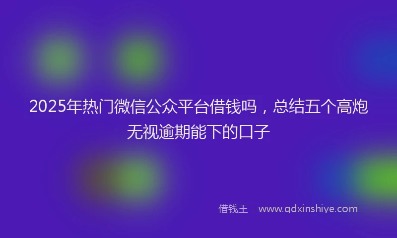 2025年热门微信公众平台借钱吗，总结五个高炮无视逾期能下的口子