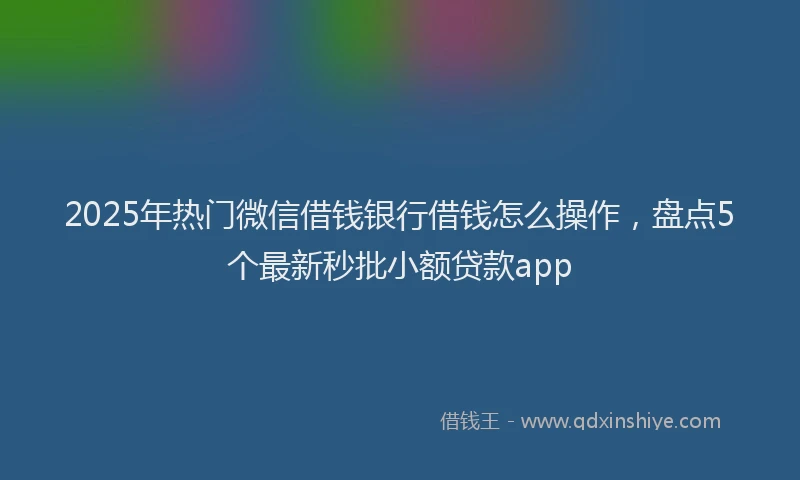 2025年热门微信借钱银行借钱怎么操作，盘点5个最新秒批小额贷款app