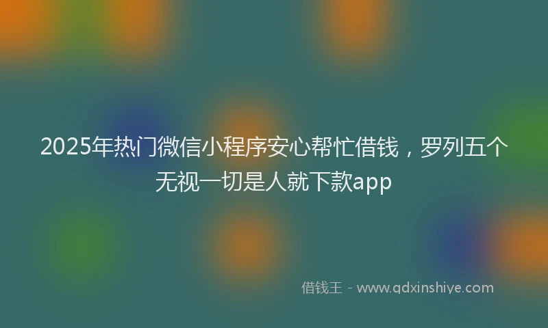 2025年热门微信小程序安心帮忙借钱，罗列五个无视一切是人就下款app