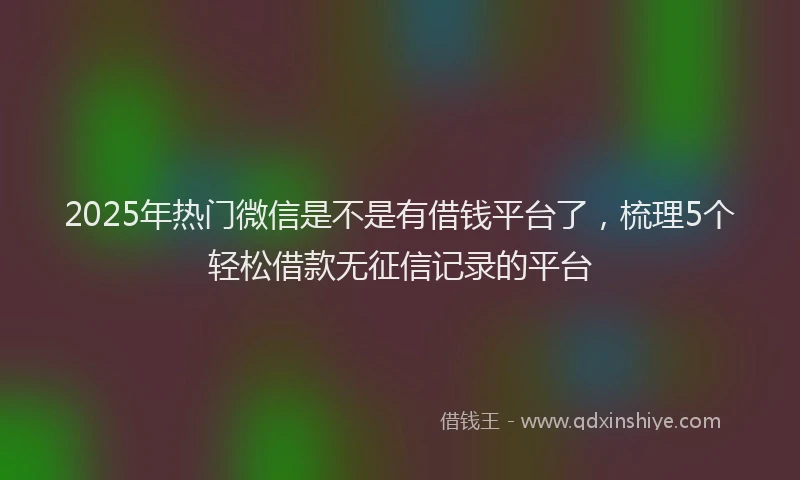 2025年热门微信是不是有借钱平台了，梳理5个轻松借款无征信记录的平台