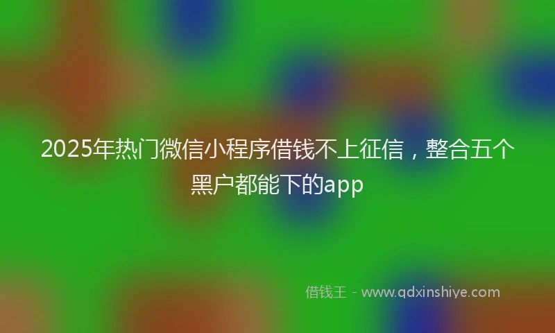 2025年热门微信小程序借钱不上征信，整合五个黑户都能下的app