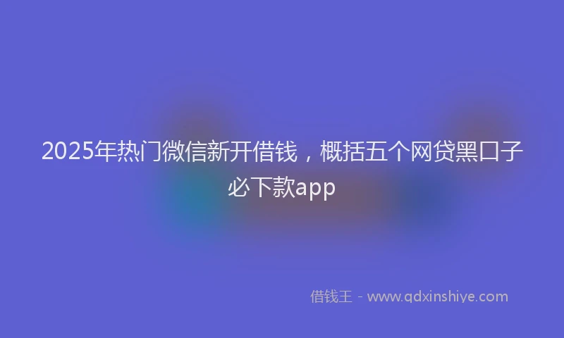 2025年热门微信新开借钱，概括五个网贷黑口子必下款app