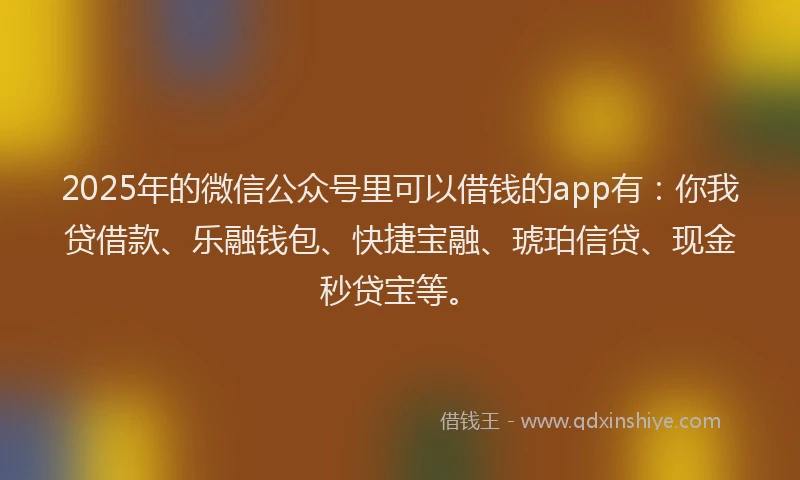 2025年的微信公众号里可以借钱的app有：你我贷借款、乐融钱包、快捷宝融、琥珀信贷、现金秒贷宝等。