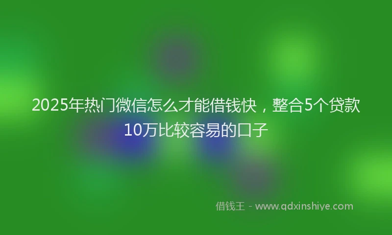 2025年热门微信怎么才能借钱快，整合5个贷款10万比较容易的口子