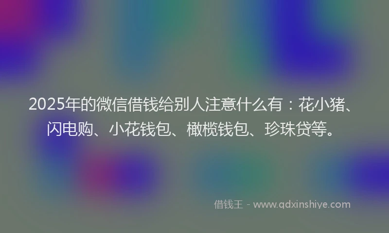 2025年的微信借钱给别人注意什么有：花小猪、闪电购、小花钱包、橄榄钱包、珍珠贷等。