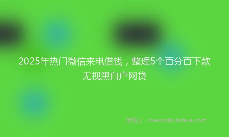 2025年热门微信来电借钱，整理5个百分百下款无视黑白户网贷