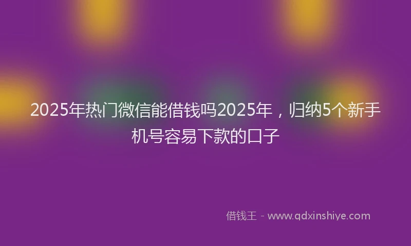 2025年热门微信能借钱吗2025年，归纳5个新手机号容易下款的口子