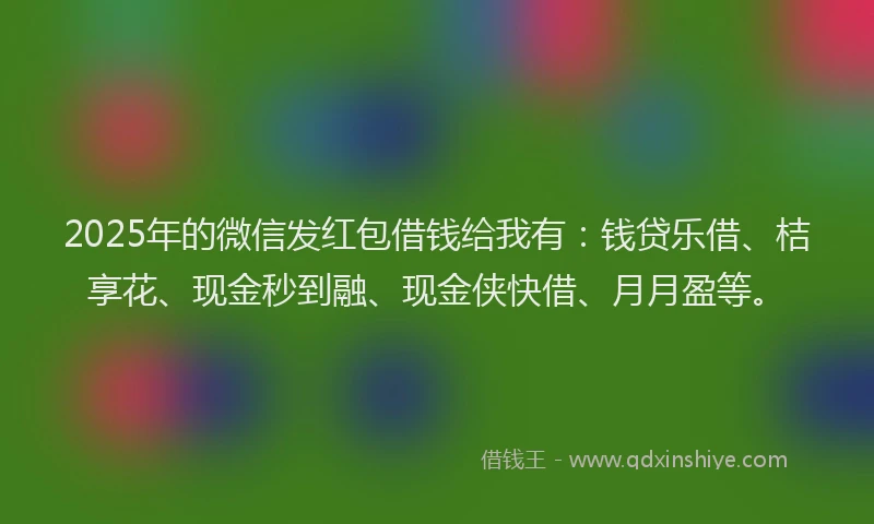 2025年的微信发红包借钱给我有：钱贷乐借、桔享花、现金秒到融、现金侠快借、月月盈等。
