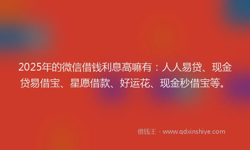 2025年的微信借钱利息高嘛有：人人易贷、现金贷易借宝、星愿借款、好运花、现金秒借宝等。