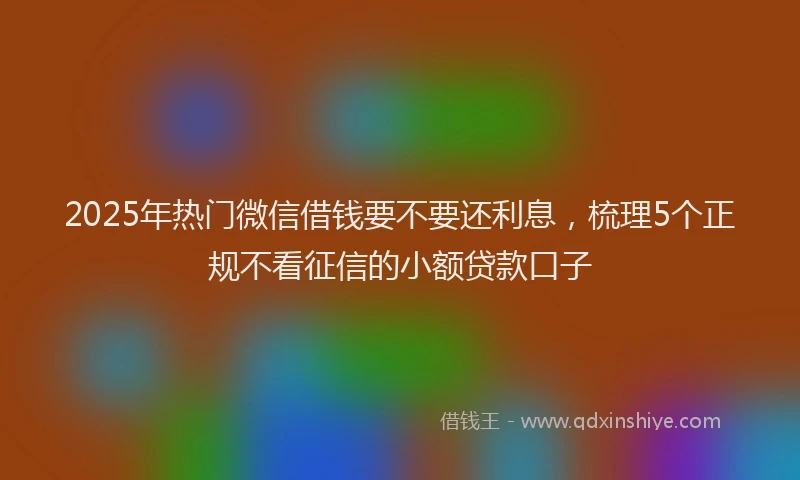 2025年热门微信借钱要不要还利息，梳理5个正规不看征信的小额贷款口子