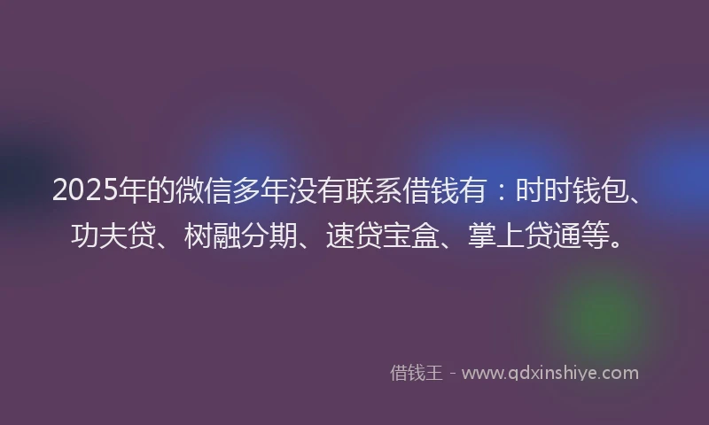 2025年的微信多年没有联系借钱有：时时钱包、功夫贷、树融分期、速贷宝盒、掌上贷通等。