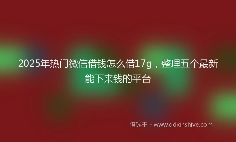 2025年热门微信借钱怎么借17g，整理五个最新能下来钱的平台