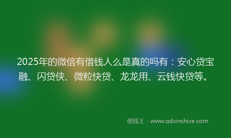 2025年的微信有借钱人么是真的吗有：安心贷宝融、闪贷侠、微粒快贷、龙龙用、云钱快贷等。