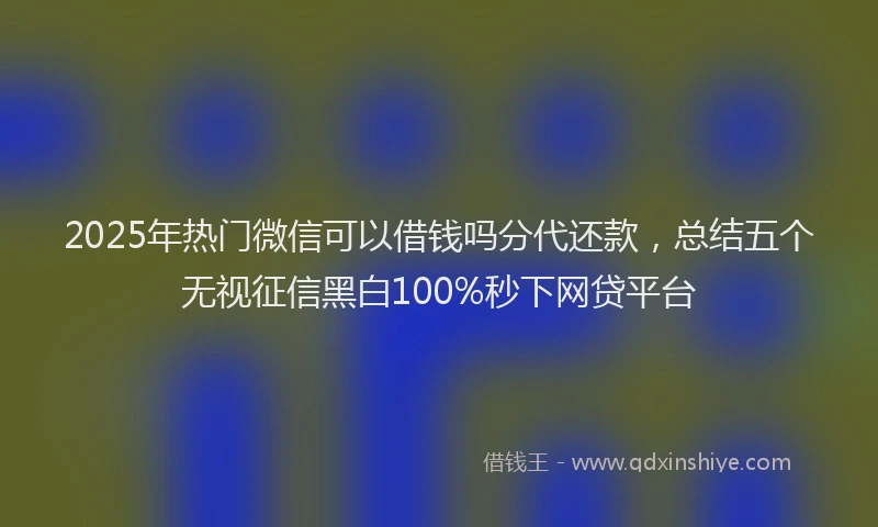 2025年热门微信可以借钱吗分代还款，总结五个无视征信黑白100%秒下网贷平台