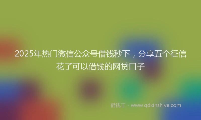 2025年热门微信公众号借钱秒下，分享五个征信花了可以借钱的网贷口子