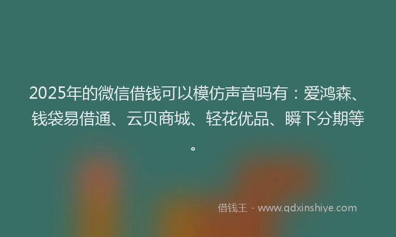 2025年的微信借钱可以模仿声音吗有：爱鸿森、钱袋易借通、云贝商城、轻花优品、瞬下分期等。