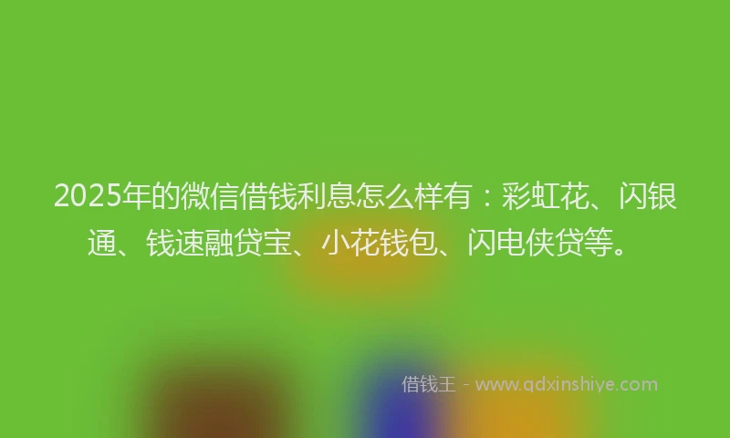 2025年的微信借钱利息怎么样有：彩虹花、闪银通、钱速融贷宝、小花钱包、闪电侠贷等。