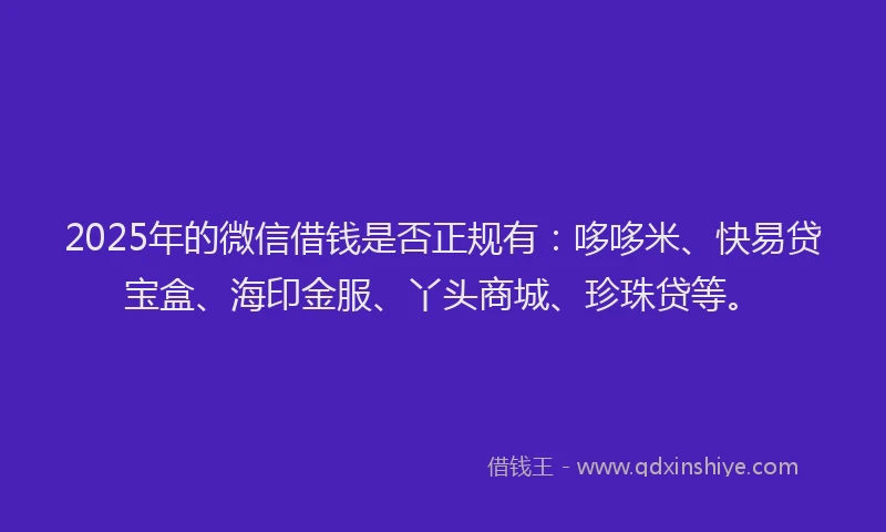 2025年的微信借钱是否正规有：哆哆米、快易贷宝盒、海印金服、丫头商城、珍珠贷等。