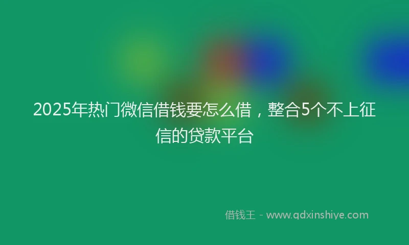2025年热门微信借钱要怎么借，整合5个不上征信的贷款平台