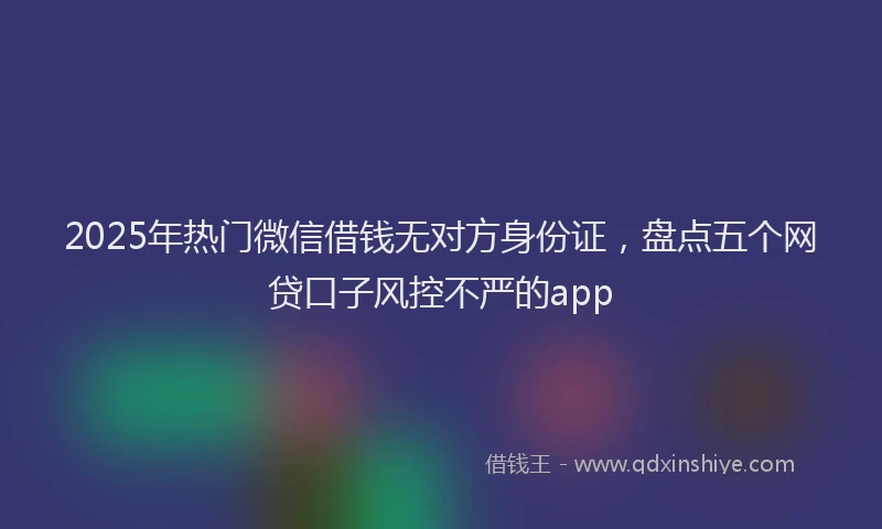 2025年热门微信借钱无对方身份证，盘点五个网贷口子风控不严的app