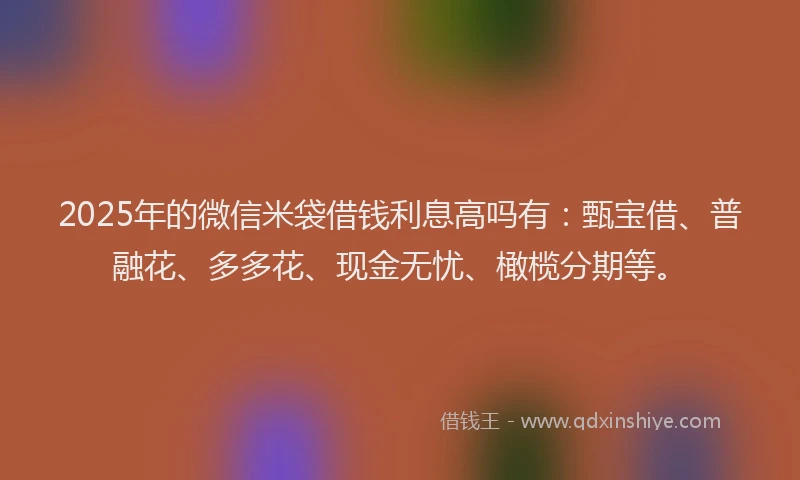 2025年的微信米袋借钱利息高吗有：甄宝借、普融花、多多花、现金无忧、橄榄分期等。