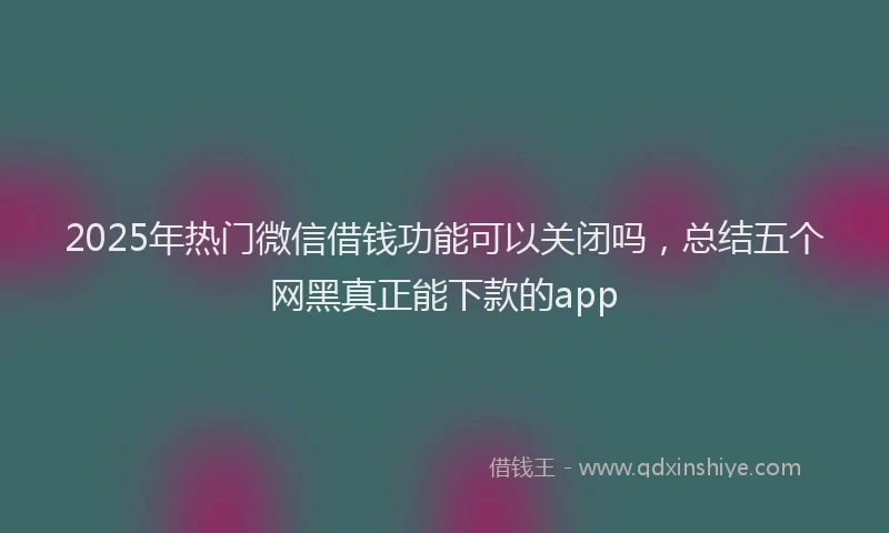 2025年热门微信借钱功能可以关闭吗，总结五个网黑真正能下款的app