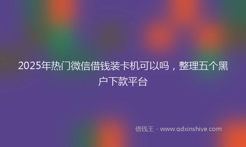 2025年热门微信借钱装卡机可以吗，整理五个黑户下款平台