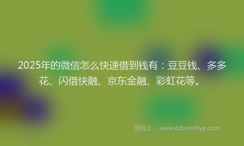 2025年的微信怎么快速借到钱有：豆豆钱、多多花、闪借快融、京东金融、彩虹花等。
