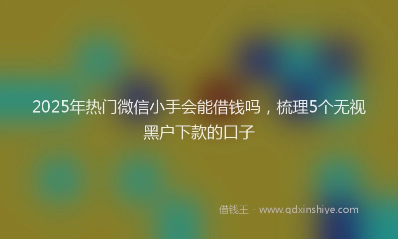 2025年热门微信小手会能借钱吗，梳理5个无视黑户下款的口子