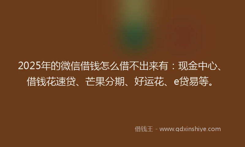 2025年的微信借钱怎么借不出来有：现金中心、借钱花速贷、芒果分期、好运花、e贷易等。