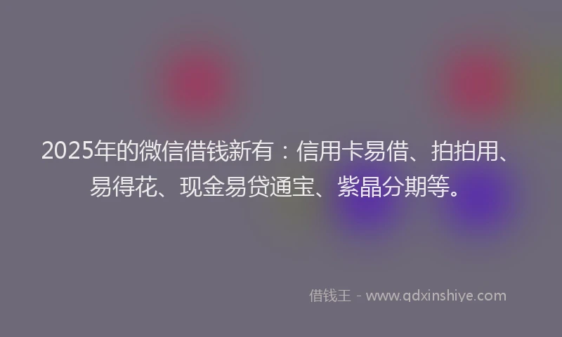 2025年的微信借钱新有：信用卡易借、拍拍用、易得花、现金易贷通宝、紫晶分期等。