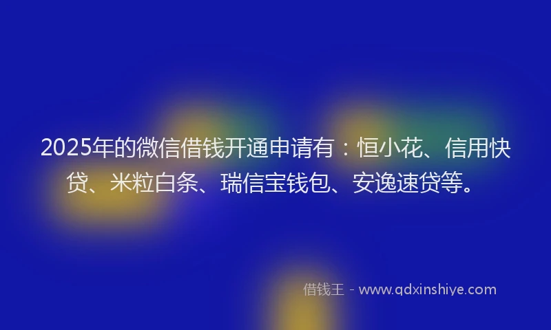 2025年的微信借钱开通申请有：恒小花、信用快贷、米粒白条、瑞信宝钱包、安逸速贷等。
