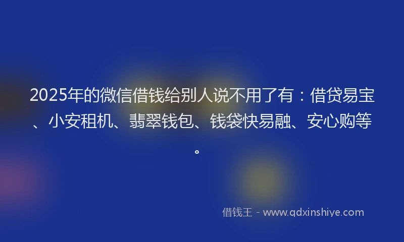2025年的微信借钱给别人说不用了有：借贷易宝、小安租机、翡翠钱包、钱袋快易融、安心购等。