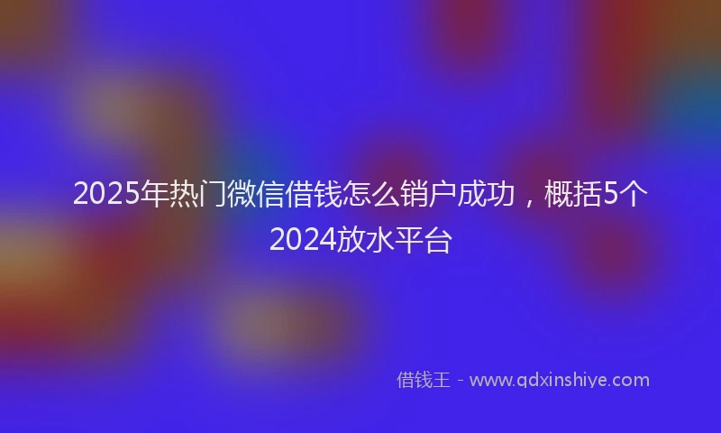 2025年热门微信借钱怎么销户成功，概括5个2024放水平台