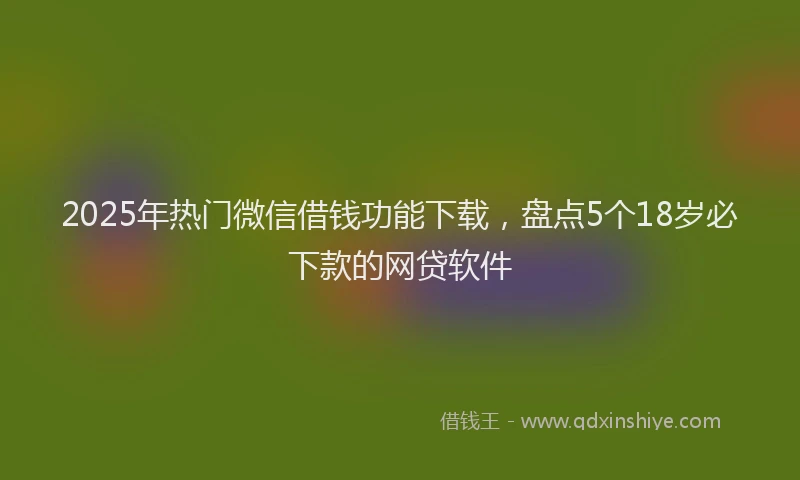 2025年热门微信借钱功能下载，盘点5个18岁必下款的网贷软件
