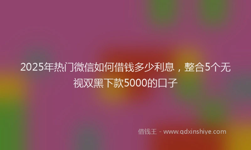 2025年热门微信如何借钱多少利息，整合5个无视双黑下款5000的口子