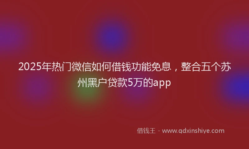 2025年热门微信如何借钱功能免息，整合五个苏州黑户贷款5万的app