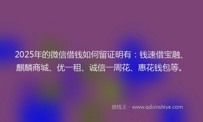 2025年的微信借钱如何留证明有：钱速借宝融、麒麟商城、优一租、诚信一周花、惠花钱包等。