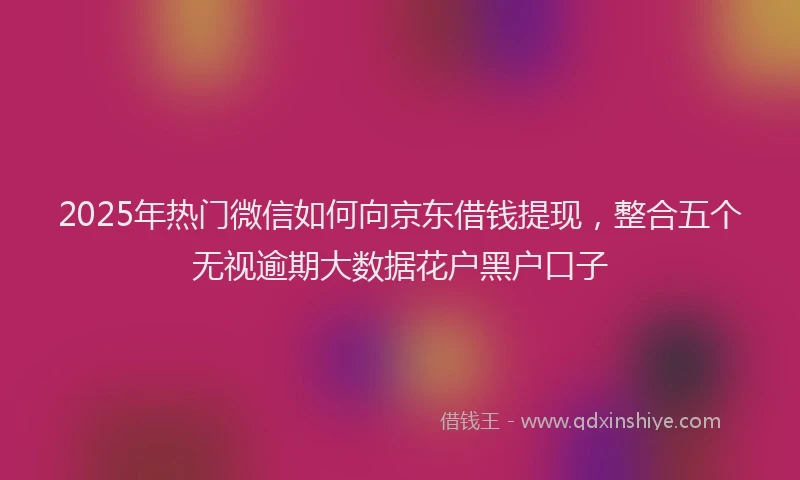 2025年热门微信如何向京东借钱提现，整合五个无视逾期大数据花户黑户口子