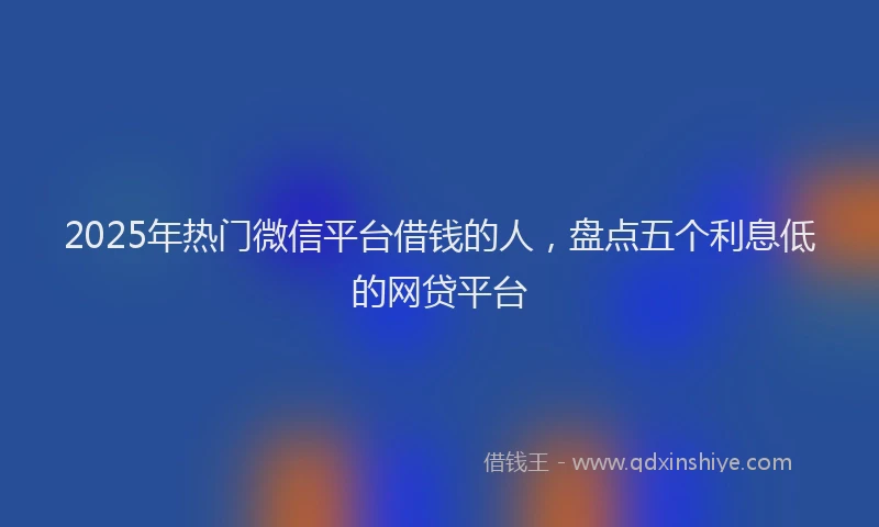 2025年热门微信平台借钱的人，盘点五个利息低的网贷平台