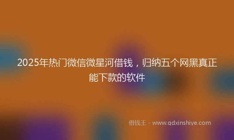 2025年热门微信微星河借钱，归纳五个网黑真正能下款的软件