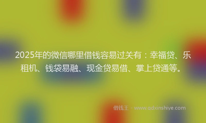 2025年的微信哪里借钱容易过关有：幸福贷、乐租机、钱袋易融、现金贷易借、掌上贷通等。