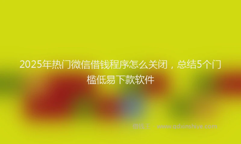 2025年热门微信借钱程序怎么关闭，总结5个门槛低易下款软件