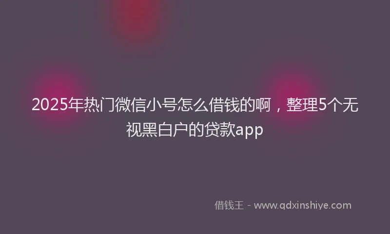 2025年热门微信小号怎么借钱的啊，整理5个无视黑白户的贷款app