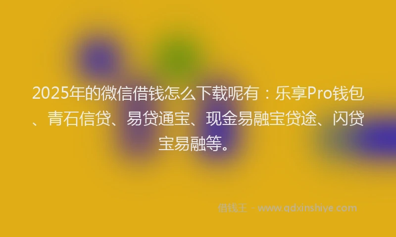 2025年的微信借钱怎么下载呢有：乐享Pro钱包、青石信贷、易贷通宝、现金易融宝贷途、闪贷宝易融等。