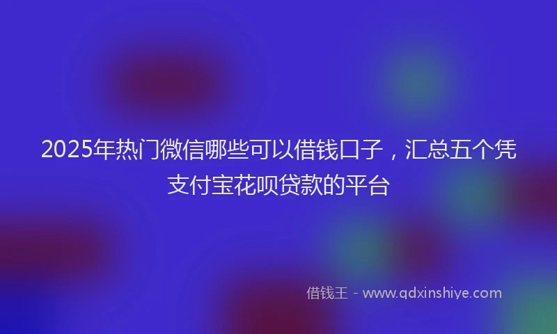 2025年热门微信哪些可以借钱口子，汇总五个凭支付宝花呗贷款的平台