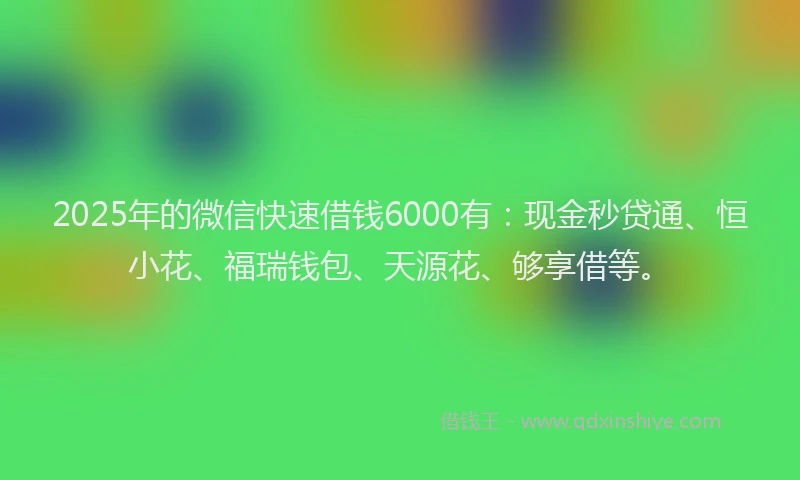 2025年的微信快速借钱6000有：现金秒贷通、恒小花、福瑞钱包、天源花、够享借等。