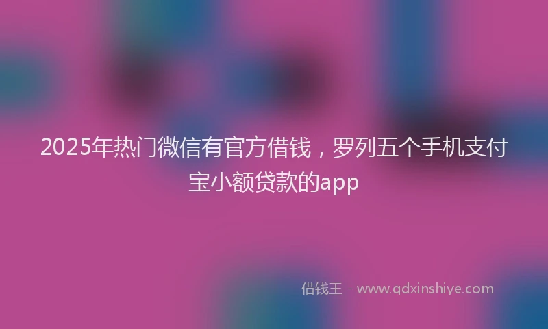 2025年热门微信有官方借钱，罗列五个手机支付宝小额贷款的app