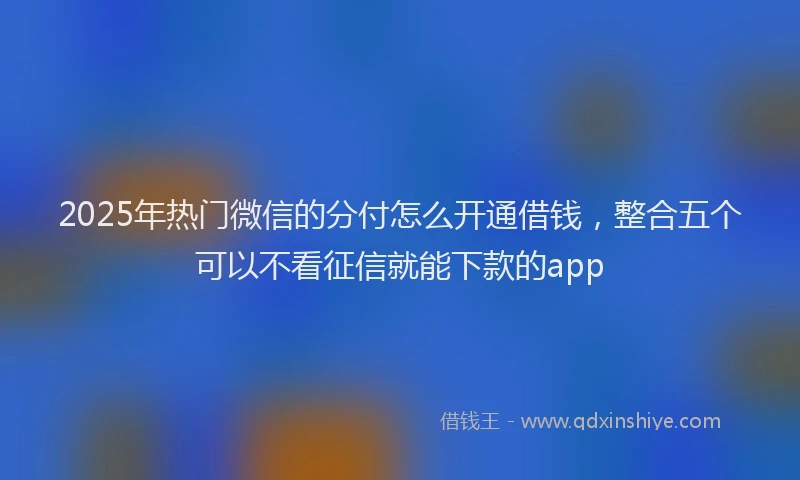 2025年热门微信的分付怎么开通借钱，整合五个可以不看征信就能下款的app