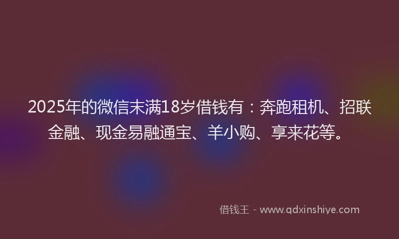 2025年的微信末满18岁借钱有：奔跑租机、招联金融、现金易融通宝、羊小购、享来花等。
